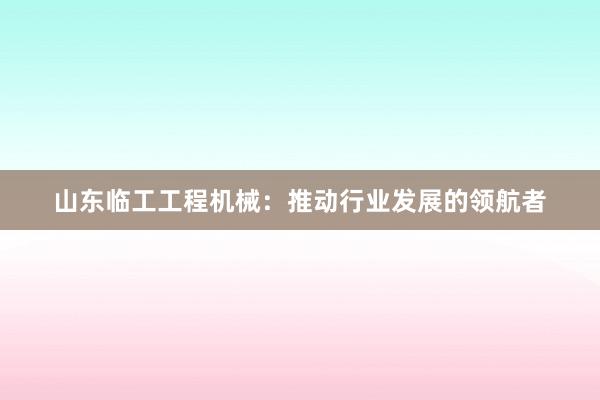 山东临工工程机械：推动行业发展的领航者