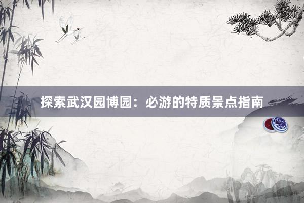 探索武汉园博园：必游的特质景点指南